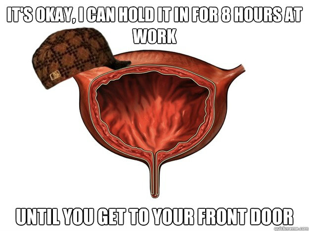 It's okay, i can hold it in for 8 hours at work until you get to your front door - It's okay, i can hold it in for 8 hours at work until you get to your front door  Scumbag Bladder