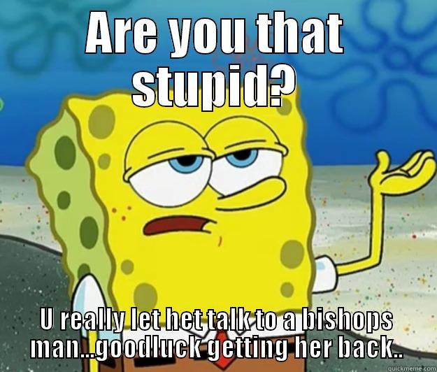 ARE YOU THAT STUPID? U REALLY LET HET TALK TO A BISHOPS MAN...GOODLUCK GETTING HER BACK.. Tough Spongebob