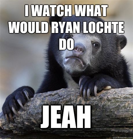 I watch what would Ryan lochte do Jeah  Confession Bear