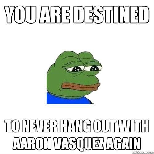 You are destined  to never hang out with Aaron vasquez again  Sad Frog
