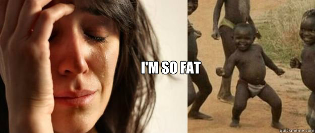 I'm so fat - I'm so fat  1rd World Problems  3rd World Success