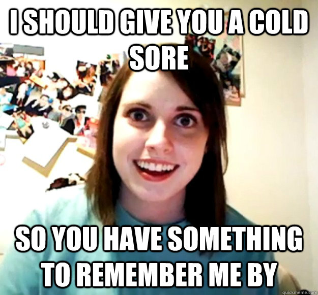 I should give you a cold sore so you have something to remember me by - I should give you a cold sore so you have something to remember me by  Overly Attached Girlfriend
