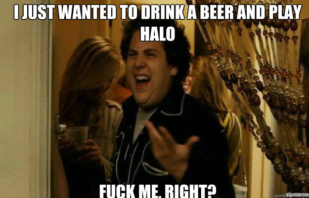 I just wanted to drink a beer and play halo FUCK ME, RIGHT?  fuck me right