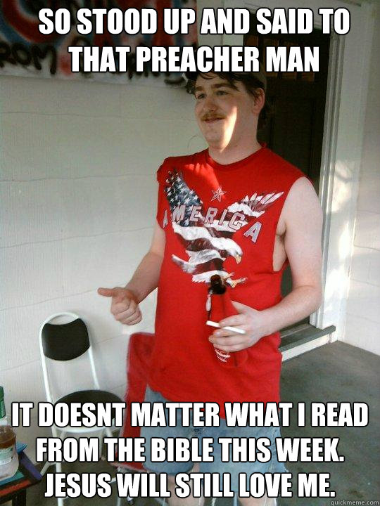 So STOOD UP AND SAID TO THAT PREACHER MAN iT DOESNT MATTER WHAT I READ FROM THE BIBLE THIS WEEK. JESUS WILL STILL LOVE ME.  Redneck Randal