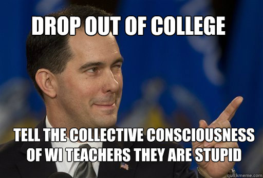 Drop Out Of College tell the collective consciousness of WI teachers they are stupid - Drop Out Of College tell the collective consciousness of WI teachers they are stupid  Scott Walker
