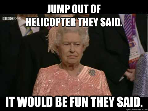 Jump out of 
HELICOPTER THEY SAID. IT WOULD BE FUN THEY SAID.  