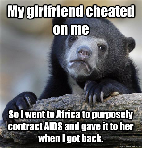 My girlfriend cheated on me So I went to Africa to purposely contract AIDS and gave it to her when I got back. - My girlfriend cheated on me So I went to Africa to purposely contract AIDS and gave it to her when I got back.  Confession Bear