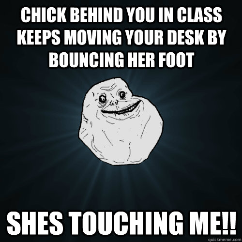 chick behind you in class keeps moving your desk by bouncing her foot shes touching me!!  Forever Alone