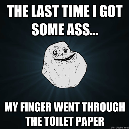 The last time i got some ass... my finger went through the toilet paper  Forever Alone