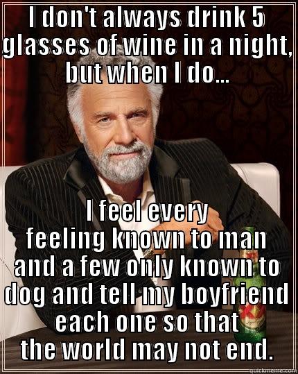 I DON'T ALWAYS DRINK 5 GLASSES OF WINE IN A NIGHT, BUT WHEN I DO... I FEEL EVERY FEELING KNOWN TO MAN AND A FEW ONLY KNOWN TO DOG AND TELL MY BOYFRIEND EACH ONE SO THAT THE WORLD MAY NOT END. The Most Interesting Man In The World