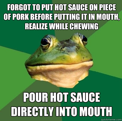 forgot to put hot sauce on piece of pork before putting it in mouth, realize while chewing pour hot sauce directly into mouth  Foul Bachelor Frog