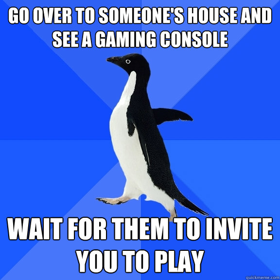 go over to someone's house and see a gaming console wait for them to invite you to play  Socially Awkward Penguin