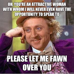 Oh, you're an attractive woman with whom I will never even have the opportunity to speak to  Please let me fawn over you  Condescending Wonka