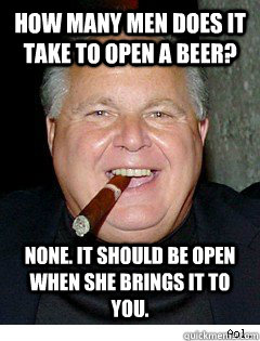 How many men does it take to open a beer? None. It should be open when she brings it to you.  Scumbag Rush Limbaugh
