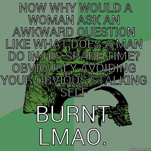  NOW WHY WOULD A WOMAN ASK AN AWKWARD QUESTION LIKE WHAT DOES A MAN DO IN HIS SPARE TIME? OBVIOUSLY AVOIDING YOUR OBVIOUS STALKING SELF BURNT LMAO. Philosoraptor