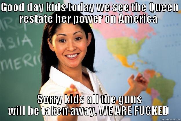 GOOD DAY KIDS TODAY WE SEE THE QUEEN RESTATE HER POWER ON AMERICA  SORRY KIDS ALL THE GUNS WILL BE TAKEN AWAY. WE ARE FUCKED  Unhelpful High School Teacher