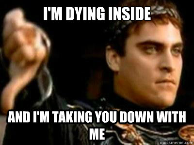 I'm dying inside and i'm taking you down with me  Downvoting Roman