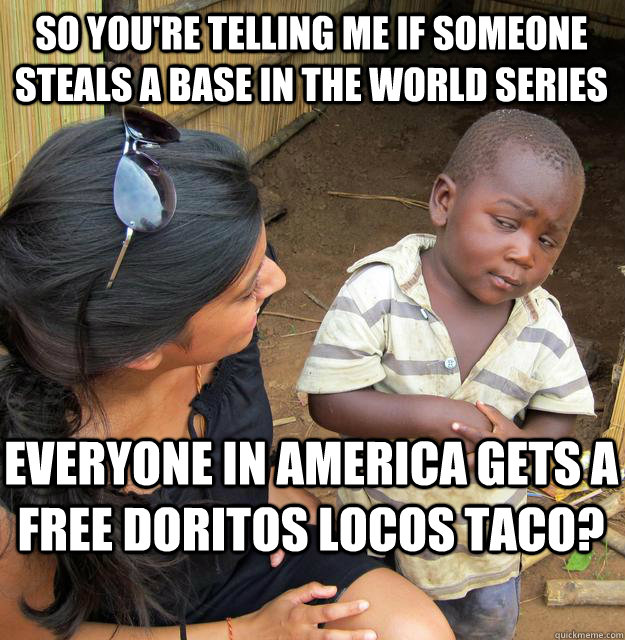 So you're telling me if someone steals a base in the World Series everyone in america gets a free doritos locos taco?  Skeptical Black Kid