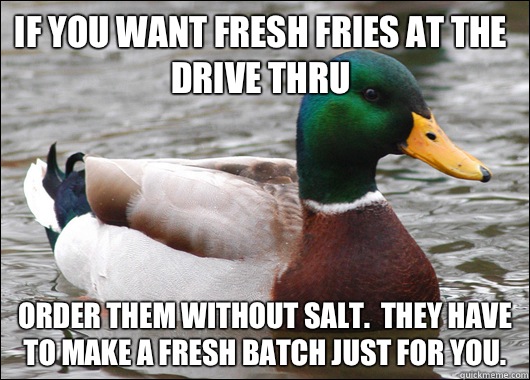 If you want fresh fries at the drive thru Order them without salt.  They have to make a fresh batch just for you.  - If you want fresh fries at the drive thru Order them without salt.  They have to make a fresh batch just for you.   Actual Advice Mallard