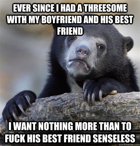 Ever since I had a threesome with my boyfriend and his best friend i want nothing more than to fuck his best friend senseless - Ever since I had a threesome with my boyfriend and his best friend i want nothing more than to fuck his best friend senseless  Confession Bear