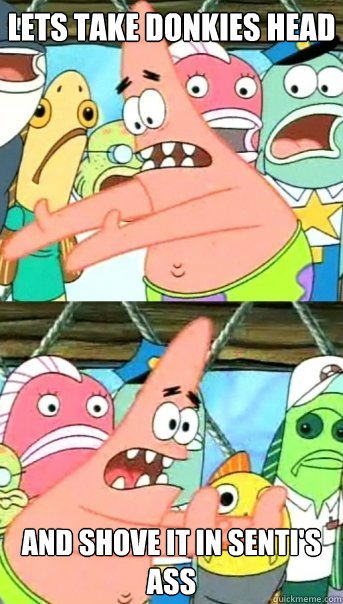 Lets take Donkies head and shove it in Senti's ass  Push it somewhere else Patrick