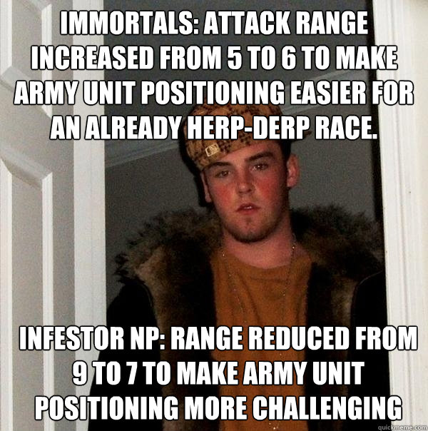 Immortals: Attack range increased from 5 to 6 to make army unit positioning easier for an already herp-derp race. Infestor NP: Range reduced from 9 to 7 to make army unit positioning more challenging  Scumbag