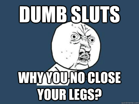 Dumb sluts why you no close your legs?  