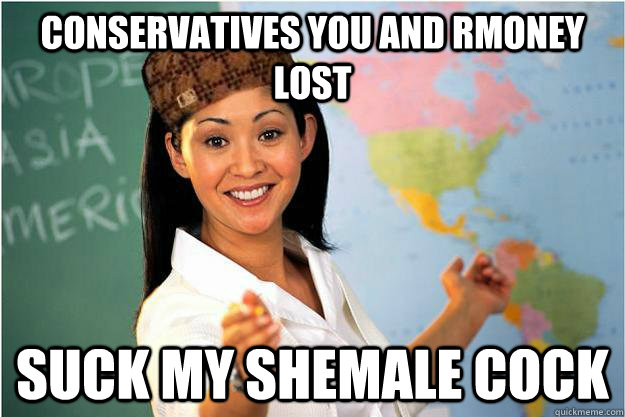 Conservatives you and Rmoney LOST Suck my shemale cock - Conservatives you and Rmoney LOST Suck my shemale cock  Scumbag Teacher