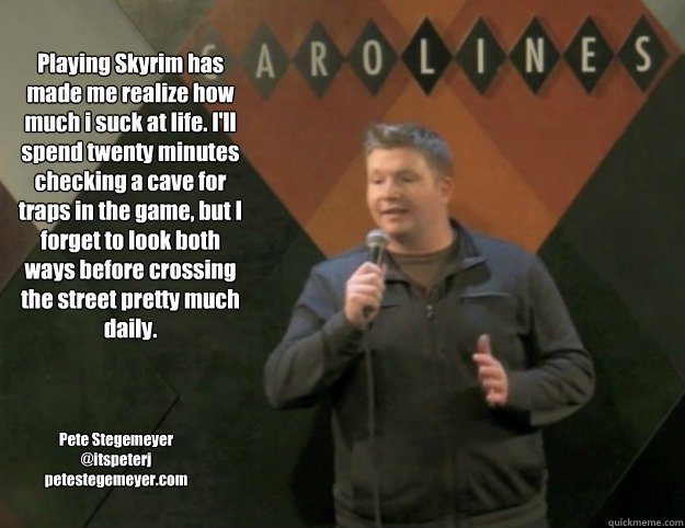 Playing Skyrim has made me realize how much i suck at life. I'll spend twenty minutes checking a cave for traps in the game, but I forget to look both ways before crossing the street pretty much daily. Pete Stegemeyer
@itspeterj
petestegemeyer.com  