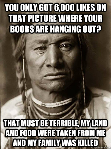 You only got 6,000 likes on that picture where your boobs are hanging out? That must be terrible, my land and food were taken from me and my family was killed - You only got 6,000 likes on that picture where your boobs are hanging out? That must be terrible, my land and food were taken from me and my family was killed  Unimpressed American Indian