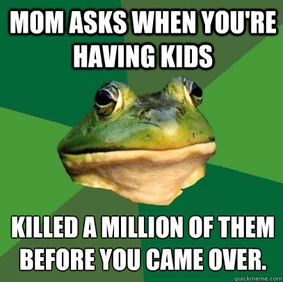 Mom asks when you're having kids killed a million of them before you came over.  Foul Bachelor Frog