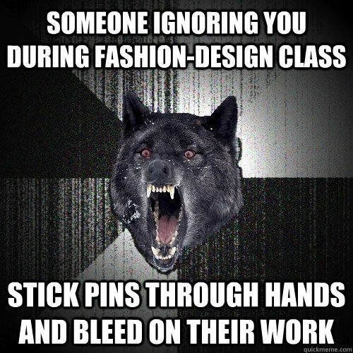 someone ignoring you during fashion-design class stick pins through hands and bleed on their work  Insanity Wolf