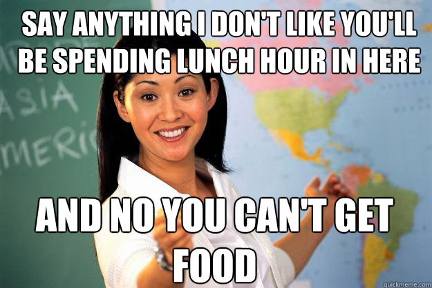 say anything i don't like you'll be spending lunch hour in here and no you can't get food  Unhelpful High School Teacher