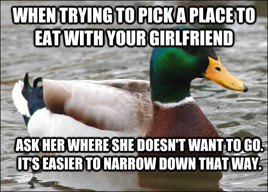 When trying to pick a place to eat with your girlfriend Ask her where she doesn't want to go. It's easier to narrow down that way.  Actual Advice Mallard