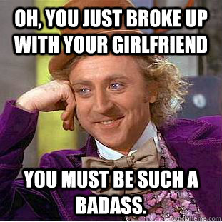 oh, you just broke up with your girlfriend You must be such a badass.   Condescending Wonka