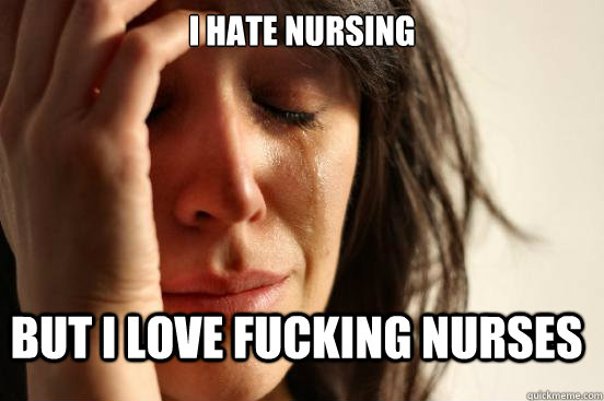 I hate nursing but i love fucking nurses  FirstWorldProblems