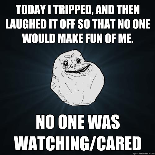 today i tripped, and then laughed it off so that no one would make fun of me.  no one was watching/cared  Forever Alone