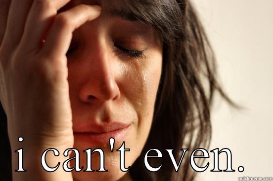  I CAN'T EVEN. First World Problems