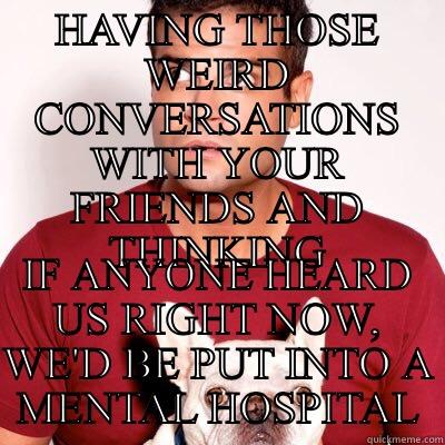 HAVING THOSE WEIRD CONVERSATIONS WITH YOUR FRIENDS AND THINKING IF ANYONE HEARD US RIGHT NOW, WE'D BE PUT INTO A MENTAL HOSPITAL Misc