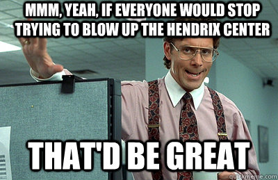 Mmm, yeah, If everyone would stop trying to blow up the Hendrix Center that'd be great  Office Space