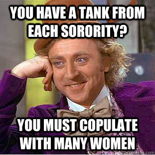 You have a tank from each sorority? you must copulate with many women  Psychotic Willy Wonka