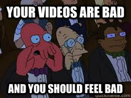 Your videos are bad and you should feel bad  Zoidberg