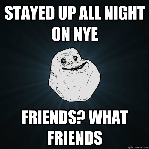 Stayed up all night on NYE Friends? what friends  Forever Alone