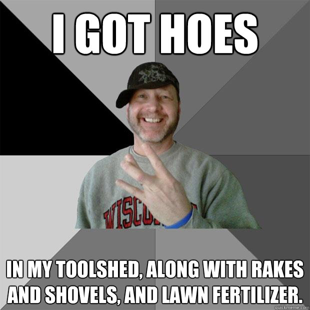 I got hoes in my toolshed, along with rakes and shovels, and lawn fertilizer.  - I got hoes in my toolshed, along with rakes and shovels, and lawn fertilizer.   Hood Dad