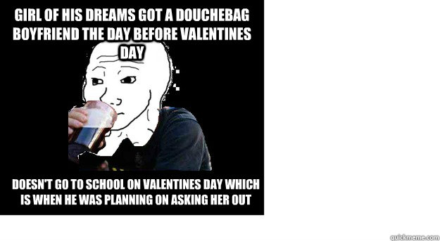 Girl of his dreams got a douchebag boyfriend the day before valentines day Doesn't go to school on valentines day which is when he was planning on asking her out - Girl of his dreams got a douchebag boyfriend the day before valentines day Doesn't go to school on valentines day which is when he was planning on asking her out  Lazy college feels