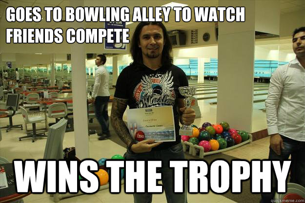 Goes to bowling alley to watch friends compete Wins the trophy  Ridiculously Photogenic Metalhead
