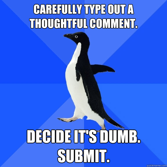 carefully type out a thoughtful comment. decide it's dumb.
submit.  Socially Awkward Penguin