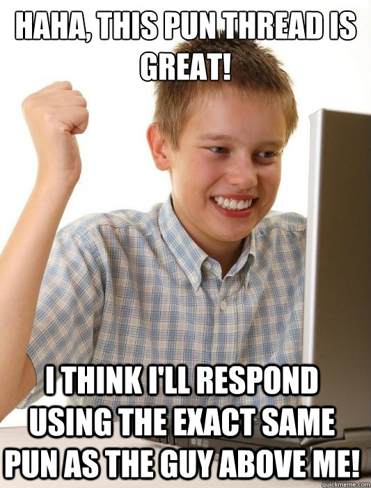 Haha, this pun thread is great! I think I'll respond using the exact same pun as the guy above me!  First Day on the Internet Kid