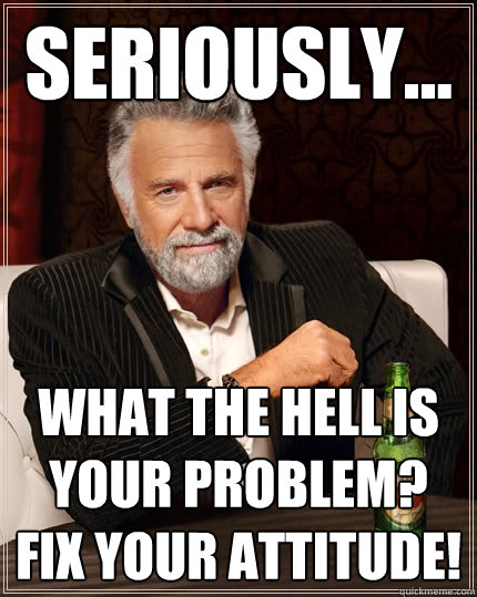 seriously... what the hell is your problem? FIX YOUR ATTITUDE! - seriously... what the hell is your problem? FIX YOUR ATTITUDE!  The Most Interesting Man In The World