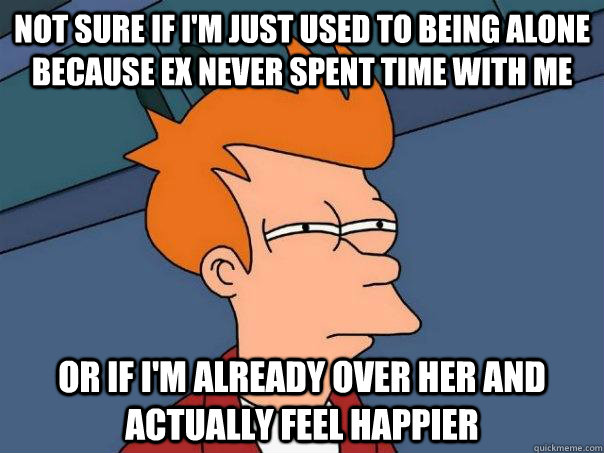 Not sure if I'm just used to being alone because ex never spent time with me Or if I'm already over her and actually feel happier  Futurama Fry